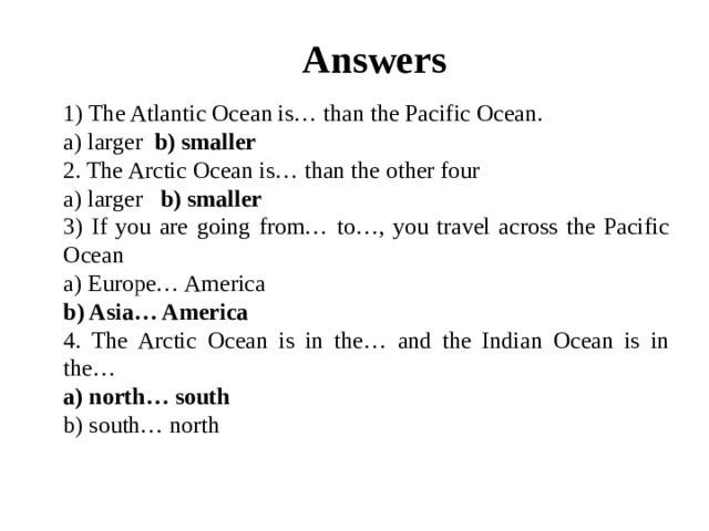 Answers 1) The Atlantic Ocean is… than the Pacific Ocean. a) larger b) smaller 2. The Arctic Ocean is… than the other four a) larger b) smaller 3) If you are going from… to…, you travel across the Pacific Ocean a) Europe… America b) Asia… America 4. The Arctic Ocean is in the… and the Indian Ocean is in the… a) north… south b) south… north