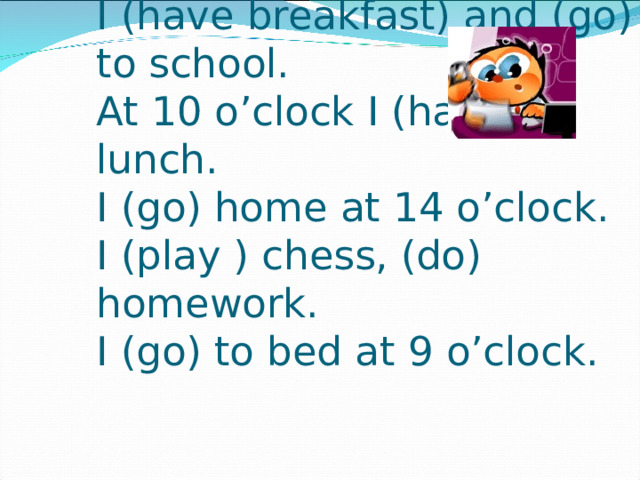 I (get up) at 7 o’clock.  I (have breakfast) and (go) to school.  At 10 o’clock I (have) lunch.  I (go) home at 14 o’clock.  I (play ) chess, (do) homework.  I (go) to bed at 9 o’clock.