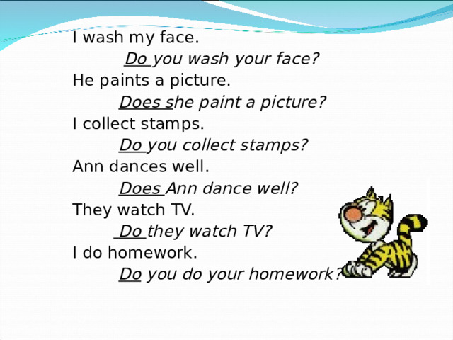 I wash my face.  Do you wash your face? He paints a picture.  Does s he paint a picture? I collect stamps.  Do you collect stamps? Ann dances well.  Does Ann dance well? They watch TV.   Do they watch TV? I do homework.  Do you do your homework?