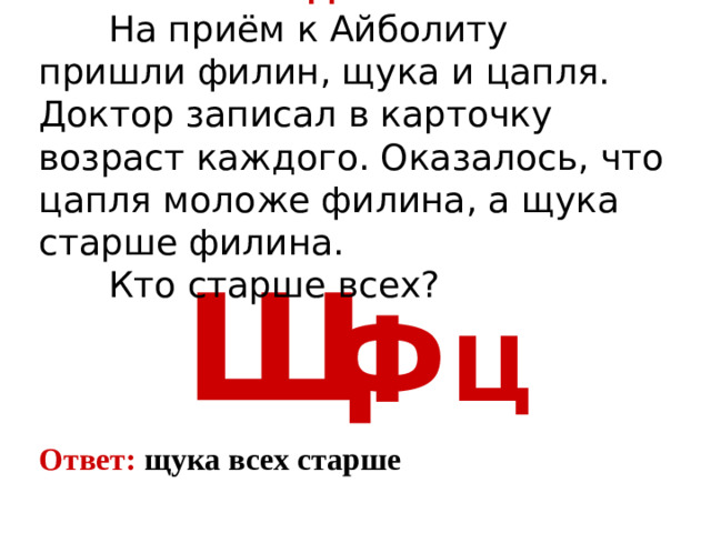 Задача 4   На приём к Айболиту пришли филин, щука и цапля. Доктор записал в карточку возраст каждого. Оказалось, что цапля моложе филина, а щука старше филина.   Кто старше всех? Щ Ф Ц Ответ: щука всех старше