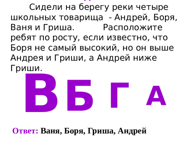 Задача 5   Сидели на берегу реки четыре школьных товарища - Андрей, Боря, Ваня и Гриша.   Расположите ребят по росту, если известно, что Боря не самый высокий, но он выше Андрея и Гриши, а Андрей ниже Гриши. В Б Г А Ответ: Ваня, Боря, Гриша, Андрей