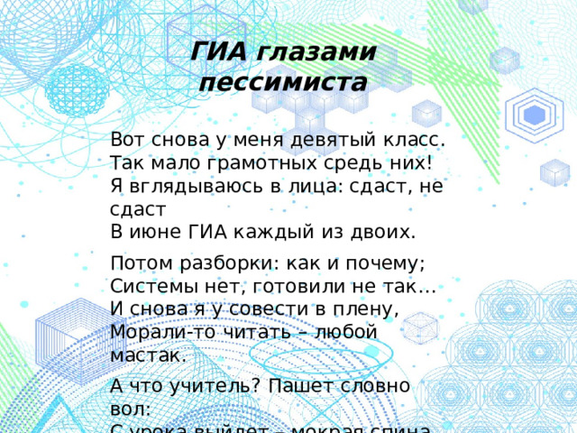 ГИА глазами пессимиста  Вот снова у меня девятый класс. Так мало грамотных средь них! Я вглядываюсь в лица: сдаст, не сдаст В июне ГИА каждый из двоих. Потом разборки: как и почему; Системы нет, готовили не так… И снова я у совести в плену, Морали-то читать – любой мастак. А что учитель? Пашет словно вол: С урока выйдет – мокрая спина. И думает, чтоб школу не подвёл, Когда наступит страшная ГИА.