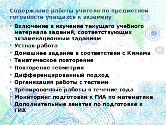 Содержание работы учителя по предметной готовности учащихся к экзамену Включение в изучение текущего учебного материала заданий, соответствующих экзаменационным заданиям Устная работа Домашнее задание в соответствии с Кимами Тематическое повторение Повторение геометрии Дифференцированный подход Организация работы с тестами Тренировочные работы в течение года Мониторинг подготовки к ГИА по математике Дополнительные занятия по подготовке к ГИА