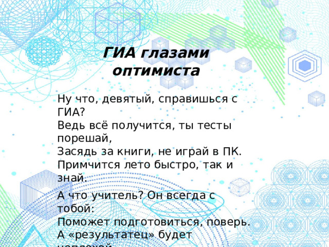 ГИА глазами оптимиста Ну что, девятый, справишься с ГИА? Ведь всё получится, ты тесты порешай, Засядь за книги, не играй в ПК. Примчится лето быстро, так и знай. А что учитель? Он всегда с тобой: Поможет подготовиться, поверь. А «результатец» будет неплохой, Откроет пред тобой 10-й дверь. /просторы интернета/