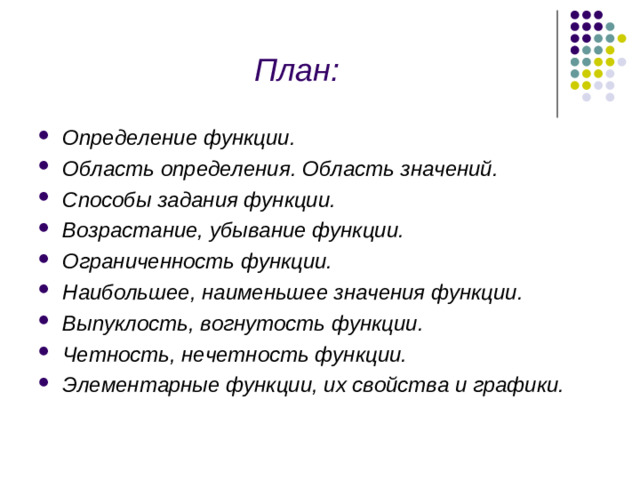 План: Определение функции. Область определения. Область значений. Способы задания функции. Возрастание, убывание функции. Ограниченность функции. Наибольшее, наименьшее значения функции. Выпуклость, вогнутость функции. Четность, нечетность функции. Элементарные функции, их свойства и графики.