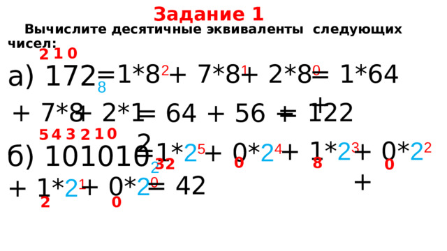 Задание 1  Вычислите десятичные эквиваленты следующих чисел: 0 1 2 = 1*64 + а) 172 8  =1*8 2 + 7*8 1 + 2*8 0 = 122 + 7*8 + 2*1 = 64 + 56 + 2 0 1 4 3 2 5 + 1* 2 3 + 0* 2 2 +  =1* 2 5 + 0* 2 4 б) 101010 2  0 8 32 0 = 42 + 0* 2 0 + 1* 2 1 2 0