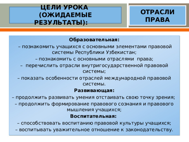 ОТРАСЛИ ПРАВА  ЦЕЛИ УРОКА  (ОЖИДАЕМЫЕ РЕЗУЛЬТАТЫ):   Образовательная:  – познакомить учащихся с основными элементами правовой системы Республики Узбекистан; – познакомить с основными отраслями права; – перечислить отрасли внутригосударственной правовой системы; – показать особенности отраслей международной правовой системы. Развивающая: – продолжить развивать умения отстаивать свою точку зрения; – продолжить формирование правового сознания и правового мышления учащихся; Воспитательная: – способствовать воспитанию правовой культуры учащихся; – воспитывать уважительное отношение к законодательству.