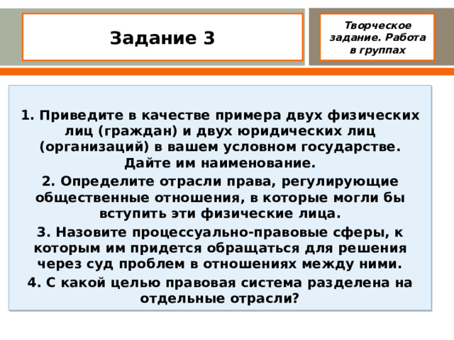 Задание 3    Творческое задание. Работа в группах  1. Приведите в качестве примера двух физических лиц (граждан) и двух юридических лиц (организаций) в вашем условном государстве. Дайте им наименование. 2. Определите отрасли права, регулирующие общественные отно­шения, в которые могли бы вступить эти физические лица. 3. Назовите процессуально-правовые сферы, к которым им придет­ся обращаться для решения через суд проблем в отношениях между ними. 4. С какой целью правовая система разделена на отдельные отрасли?