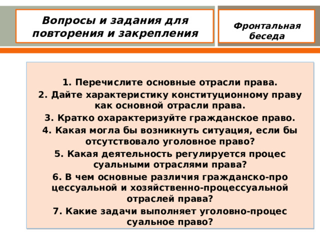 Вопросы и задания для повторения и закрепления  Фронтальная беседа  1. Перечислите основные отрасли права. 2. Дайте характеристику конституционному праву как основной отрасли права. 3. Кратко охарактеризуйте гражданское право. 4. Какая могла бы возникнуть ситуация, если бы отсутствовало уголовное право? 5. Какая деятельность регулируется процес­суальными отраслями права? 6. В чем основные различия гражданско-про­цессуальной и хозяйственно-процессуаль­ной отраслей права? 7. Какие задачи выполняет уголовно-процес­суальное право?