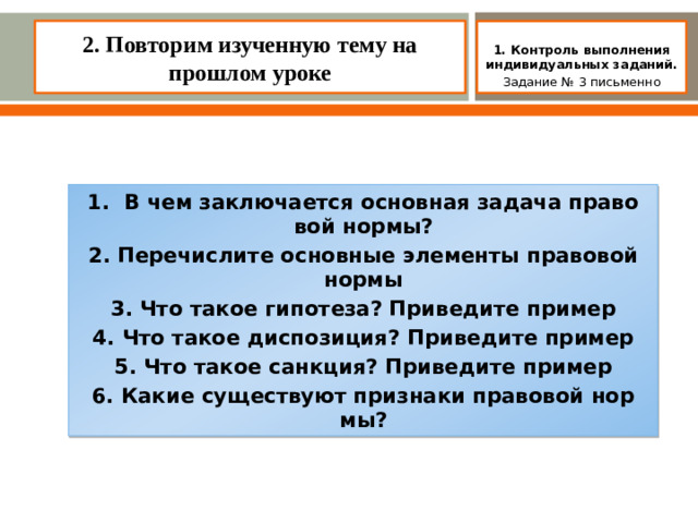 2. Повторим изученную тему на прошлом уроке    1. Контроль выполнения индивидуальных заданий. Задание № 3 письменно 1. В чем заключается основная задача право­вой нормы? 2. Перечислите основные элементы правовой нормы 3. Что такое гипотеза? Приведите пример 4. Что такое диспозиция? Приведите пример 5. Что такое санкция? Приведите пример 6. Какие существуют признаки правовой нор­мы?