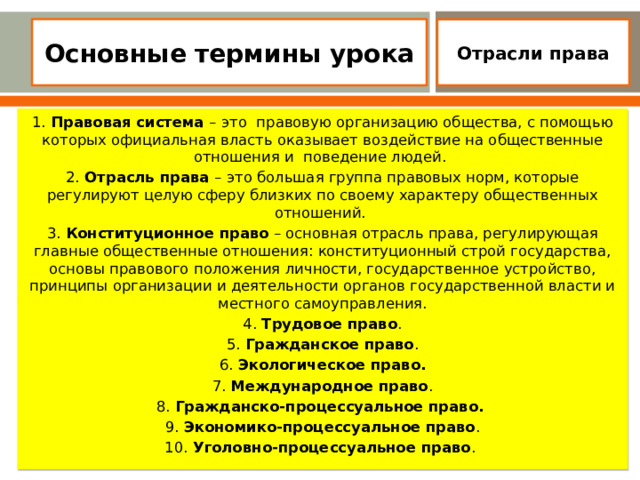 Основные термины урока   Отрасли права 1. Правовая система –  это правовую организацию общества, с помощью которых официальная власть оказывает воздействие на общественные отношения и поведение людей.  2. Отрасль права –  это большая группа правовых норм, которые регулируют целую сферу близких по своему характеру общественных отношений.  3. Конституционное право – основная отрасль права, регулирующая главные общественные отношения: конституционный строй государства, основы правового положения личности, государственное устройство, принципы организации и деятельности органов государственной власти и местного самоуправления. 4. Трудовое право . 5. Гражданское право . 6. Экологическое право. 7. Международное право . 8. Гражданско-процессуальное право.  9. Экономико-процессуальное право . 10. Уголовно-процессуальное право .