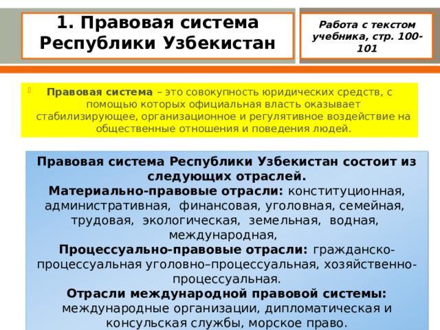 1. Правовая система Республики Узбекистан    Работа с текстом учебника, стр. 100-101 Правовая система – это совокупность юридических средств, с  помощью которых официальная власть оказывает стабилизирующее, организационное и регулятивное воздействие на общественные отношения и поведения людей. Правовая система Республики Узбекистан состоит из следующих отраслей. Материально-правовые отрасли: конституционная, административная, финансовая, уголовная, семейная, трудовая, экологическая, земельная, водная, международная, Процессуально-правовые отрасли: гражданско-процессуальная уголовно–процессуальная, хозяйственно-процессуальная. Отрасли международной правовой системы: международные организации, дипломатическая и консульская службы, морское право.