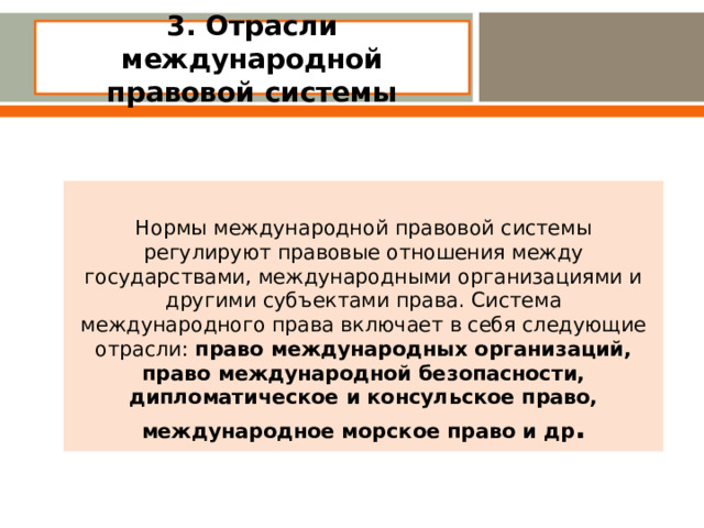 3. Отрасли международной правовой системы   Нормы международной правовой системы регулируют правовые отношения между государствами, международными организациями и другими субъектами права. Система международного права включает в себя следующие отрасли: право международных организаций, право международной безопасности, дипломатическое и консульское право, международное морское право и др .