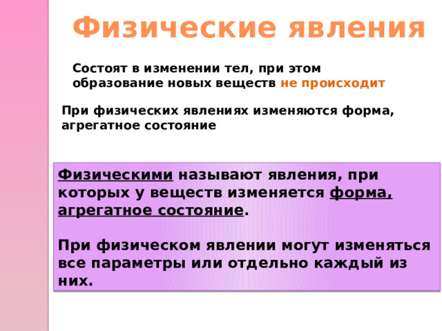 Физические явления Состоят в изменении тел, при этом образование новых веществ не происходит При физических явлениях изменяются форма, агрегатное состояние  Физическими называют явления, при которых у веществ изменяется форма, агрегатное состояние .  При физическом явлении могут изменяться все параметры или отдельно каждый из них.