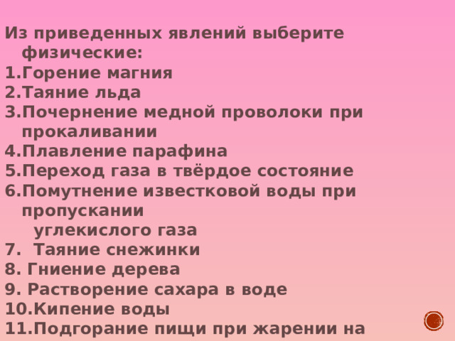 Из приведенных явлений выберите  физические: Горение магния Таяние льда Почернение медной проволоки при прокаливании Плавление парафина Переход газа в твёрдое состояние Помутнение известковой воды при пропускании  углекислого газа 7. Таяние снежинки Гниение дерева Растворение сахара в воде Кипение воды Подгорание пищи при жарении на сковородке Горение лампочки Испарение бензина Возгорание спички