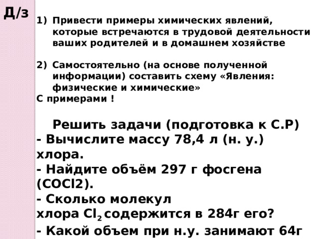 Д/з Привести примеры химических явлений, которые встречаются в трудовой деятельности ваших родителей и в домашнем хозяйстве  Самостоятельно (на основе полученной информации) составить схему «Явления: физические и химические» С примерами !  Решить задачи (подготовка к С.Р) - Вычислите массу 78,4 л (н. у.) хлора. - Найдите объём 297 г фосгена (COCl2). - Сколько молекул хлора Cl 2  cодержится в 284г его?  - Какой объем при н.у. занимают 64г оксида серы (IV)?