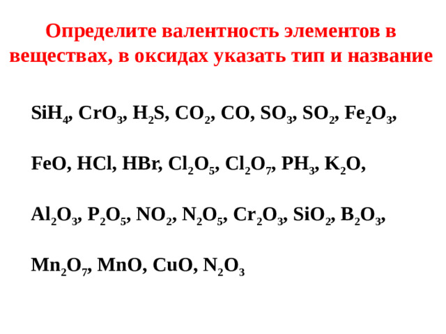 Определите валентность элементов в веществах, в оксидах указать тип и название SiH 4 , CrO 3 , H 2 S, CO 2 , CO, SO 3 , SO 2 , Fe 2 O 3 ,  FeO, HCl, HBr, Cl 2 O 5 , Cl 2 O 7 , РН 3 , K 2 O,  Al 2 O 3 , P 2 O 5 , NO 2 , N 2 O 5 , Cr 2 O 3 , SiO 2 , B 2 O 3 ,  Mn 2 O 7 , MnO, CuO, N 2 O 3