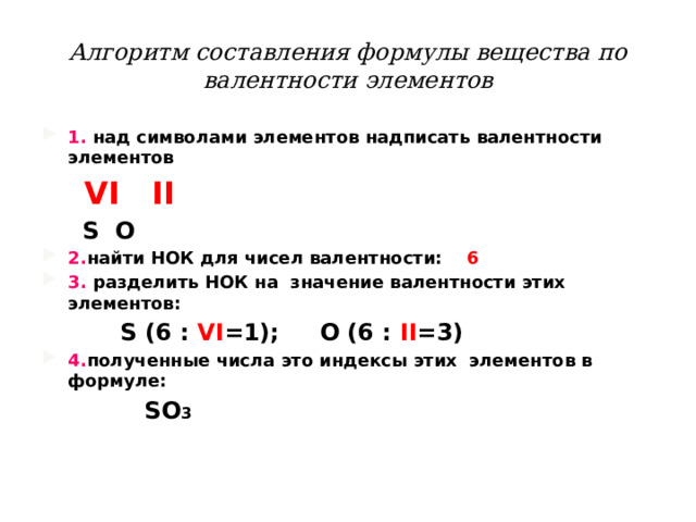 Алгоритм составления формулы вещества по валентности элементов 1. над символами элементов надписать валентности элементов  VI II   S O 2. найти НОК для чисел валентности: 6  3. разделить НОК на значение валентности этих элементов:  S (6 : VI =1); O (6 : II =3) 4. полученные числа это индексы этих элементов в формуле:  SO 3