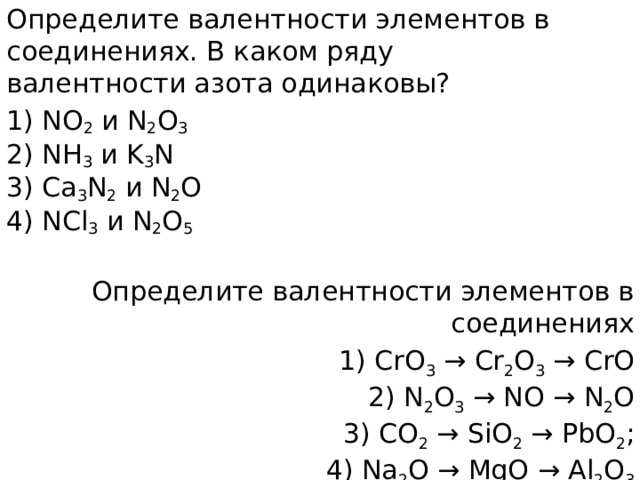 Определите валентности элементов в соединениях. В каком ряду валентности азота одинаковы? 1) NO 2  и N 2 О 3  2) NH 3  и K 3 N  3) Са 3 N 2  и N 2 O  4) NCl 3  и N 2 O 5 Определите валентности элементов в соединениях 1) CrO 3  → Cr 2 O 3  → CrO  2) N 2 O 3  → NO → N 2 O  3) СО 2  → SiO 2  → РbO 2 ;  4) Na 2 O → MgO → Al 2 O 3