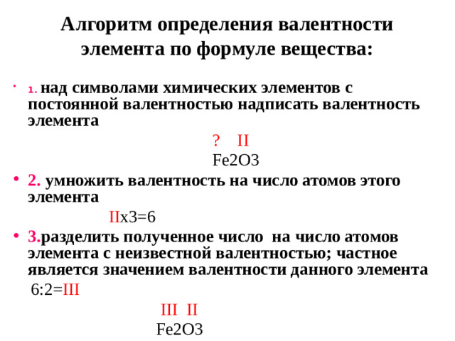 Алгоритм определения валентности элемента по формуле вещества: 1.  над символами химических элементов с постоянной валентностью надписать валентность элемента  ? II   Fe2O3 2. умножить валентность на число атомов этого элемента  II x3=6 3. разделить полученное число на число атомов элемента с неизвестной валентностью; частное является значением валентности данного элемента  6:2= III   III II   Fe2O3