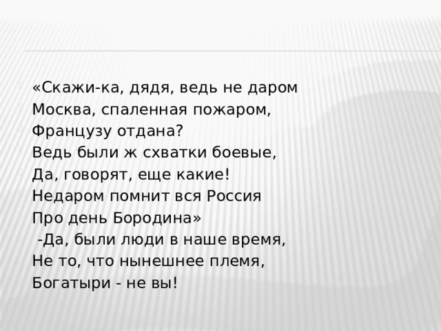 «Скажи-ка, дядя, ведь не даром Москва, спаленная пожаром, Французу отдана? Ведь были ж схватки боевые, Да, говорят, еще какие! Недаром помнит вся Россия Про день Бородина»  -Да, были люди в наше время, Не то, что нынешнее племя, Богатыри - не вы!