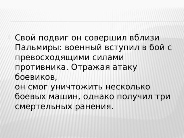 Свой подвиг он совершил вблизи Пальмиры: военный вступил в бой с превосходящими силами противника. Отражая атаку боевиков,  он смог уничтожить несколько боевых машин, однако получил три смертельных ранения.