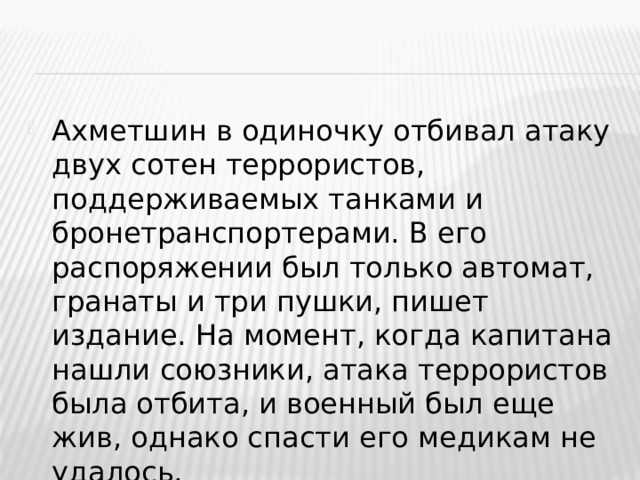 Ахметшин в одиночку отбивал атаку двух сотен террористов, поддерживаемых танками и бронетранспортерами. В его распоряжении был только автомат, гранаты и три пушки, пишет издание. На момент, когда капитана нашли союзники, атака террористов была отбита, и военный был еще жив, однако спасти его медикам не удалось.