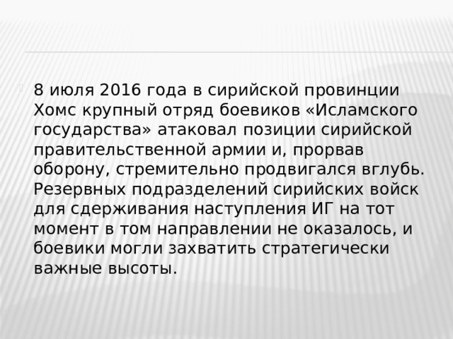 8 июля 2016 года в сирийской провинции Хомс крупный отряд боевиков «Исламского государства» атаковал позиции сирийской правительственной армии и, прорвав оборону, стремительно продвигался вглубь. Резервных подразделений сирийских войск для сдерживания наступления ИГ на тот момент в том направлении не оказалось, и боевики могли захватить стратегически важные высоты.