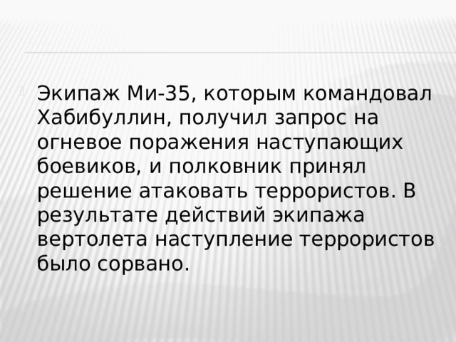 Экипаж Ми-35, которым командовал Хабибуллин, получил запрос на огневое поражения наступающих боевиков, и полковник принял решение атаковать террористов. В результате действий экипажа вертолета наступление террористов было сорвано.