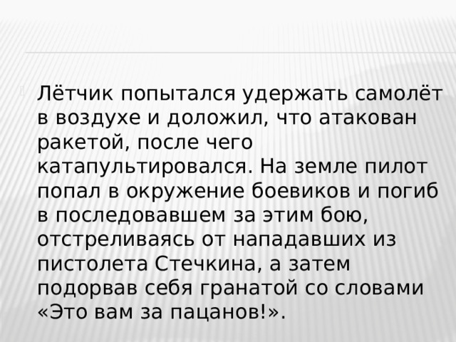 Лётчик попытался удержать самолёт в воздухе и доложил, что атакован ракетой, после чего катапультировался. На земле пилот попал в окружение боевиков и погиб в последовавшем за этим бою, отстреливаясь от нападавших из пистолета Стечкина, а затем подорвав себя гранатой со словами «Это вам за пацанов!».