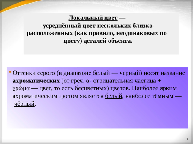 Локальный цвет  — усреднённый цвет нескольких  близко расположенных (как правило, неодинаковых по цвету) деталей  объекта. Локальный цвет — усреднённый цвет нескольких близко расположенных (как правило, неодинаковых по цвету) деталей  объекта. Оттенки серого (в диапазоне белый — черный) носят  название ахроматических (от греч. α- отрицательная частица + χρώμα — цвет, то есть бесцветных) цветов. Наиболее  ярким ахроматическим цветом является белый , наиболее тёмным — чёрный .