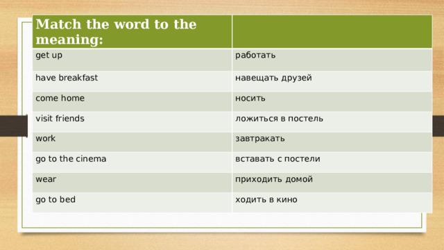 Match the word to the meaning: get up работать have breakfast навещать друзей come home носить visit friends ложиться в постель work завтракать go to the cinema вставать с постели wear приходить домой go to bed ходить в кино