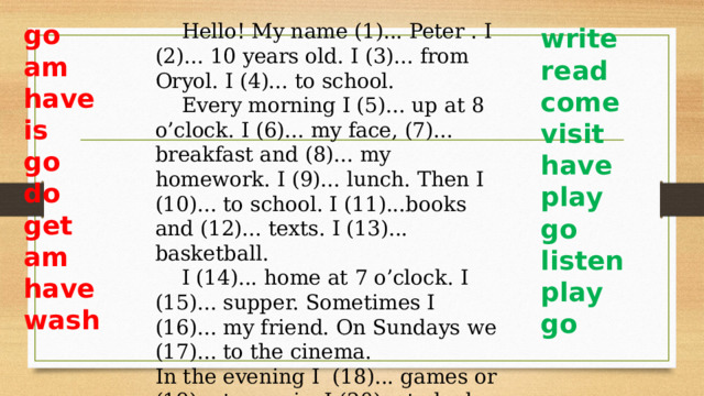 Hello! My name (1)... Peter . I (2)... 10 years old. I (3)... from Oryol. I (4)... to school.  Every morning I (5)... up at 8 o’clock. I (6)... my face, (7)... breakfast and (8)... my homework. I (9)... lunch. Then I (10)... to school. I (11)...books and (12)... texts. I (13)... basketball.  I (14)... home at 7 o’clock. I (15)... supper. Sometimes I (16)... my friend. On Sundays we (17)... to the cinema. In the evening I (18)... games or (19)... to music. I (20)... to bed at 11 o’clock. go am have is go do get am have wash write read come visit have play go listen play go