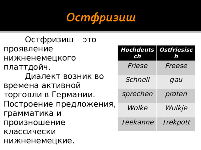 Остфризиш – это проявление нижненемецкого платтдойч.  Диалект возник во времена активной торговли в Германии. Построение предложения, грамматика и произношение классически нижненемецкие. Hochdeutsch Ostfriesisch Friese Freese Schnell gau sprechen proten Wolke Wulkje Teekanne Trekpott