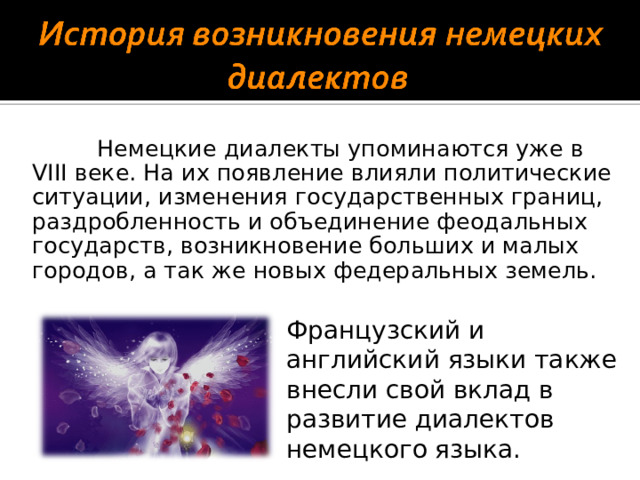 Немецкие диалекты упоминаются уже в VIII веке. На их появление влияли политические ситуации, изменения государственных границ, раздробленность и объединение феодальных государств, возникновение больших и малых городов, а так же новых федеральных земель. Французский и английский языки также внесли свой вклад в развитие диалектов немецкого языка.