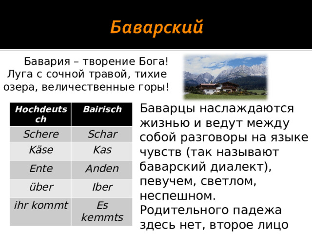 Бавария – творение Бога!  Луга с сочной травой, тихие озера, величественные горы! Баварцы наслаждаются жизнью и ведут между собой разговоры на языке чувств (так называют баварский диалект), певучем, светлом, неспешном. Родительного падежа здесь нет, второе лицо множественного числа оканчивается на с . Hochdeutsch Schere Bairisch Käse Schar Kas Ente über Anden ihr kommt Iber Es kemmts