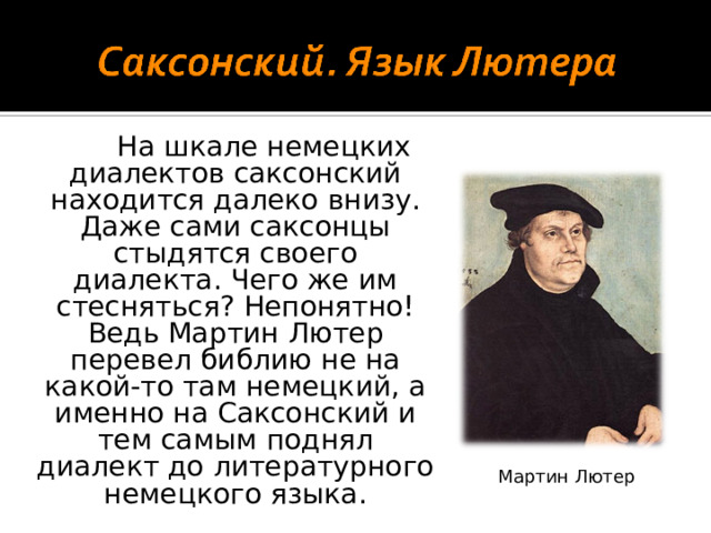 На шкале немецких диалектов саксонский находится далеко внизу. Даже сами саксонцы стыдятся своего диалекта. Чего же им стесняться? Непонятно! Ведь Мартин Лютер перевел библию не на какой-то там немецкий, а именно на Саксонский и тем самым поднял диалект до литературного немецкого языка. Мартин Лютер