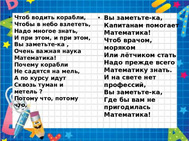 Чтоб водить корабли,  Чтобы в небо взлететь,  Надо многое знать,  И при этом, и при этом,  Вы заметьте-ка ,  Очень важная наука  Математика!  Почему корабли  Не садятся на мель,  А по курсу идут  Сквозь туман и метель ?  Потому что, потому что,    Вы заметьте-ка,  Капитанам помогает  Математика!  Чтоб врачом, моряком  Или лётчиком стать  Надо прежде всего  Математику знать.  И на свете нет профессий,  Вы заметьте-ка,  Где бы вам не пригодилась  Математика!