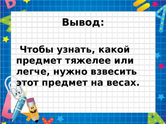 Вывод:  Чтобы узнать, какой предмет тяжелее или легче, нужно взвесить этот предмет на весах.