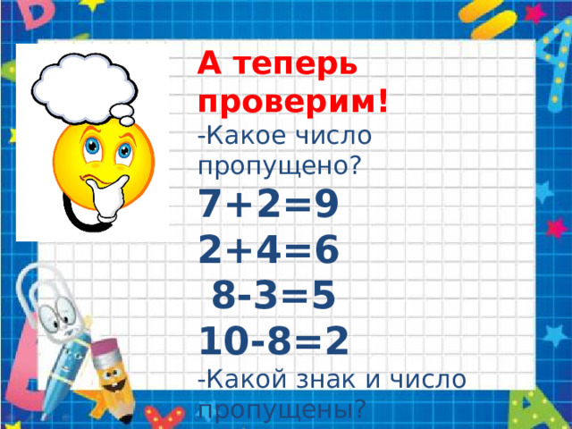 А теперь проверим! -Какое число пропущено? 7+2=9 2+4=6  8-3=5 10-8=2 -Какой знак и число пропущены? 4+6=10 9-5=4 7+3=10 9-3=6