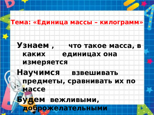 Тема: «Единица массы – килограмм»   Узнаем , что такое масса, в каких единицах она измеряется Научимся взвешивать предметы, сравнивать их по массе Будем вежливыми, доброжелательными