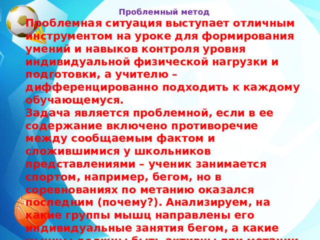 Проблемный метод Проблемная ситуация выступает отличным инструментом на уроке для формирования умений и навыков контроля уровня индивидуальной физической нагрузки и подготовки, а учителю – дифференцированно подходить к каждому обучающемуся. Задача является проблемной, если в ее содержание включено противоречие между сообщаемым фактом и сложившимися у школьников представлениями – ученик занимается спортом, например, бегом, но в соревнованиях по метанию оказался последним (почему?). Анализируем, на какие группы мышц направлены его индивидуальные занятия бегом, а какие мышцы должны быть активны при метании, над чем необходимо работать, чтобы получить результат на соревнованиях. Для решения учащимся необходимо будет построить логическую цепочку и сделать выводы.