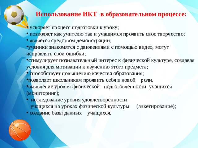 Использование ИКТ в образовательном процессе:  ускоряет процесс подготовки к уроку;  позволяет как учителю так и учащимся проявить свое творчество;  является средством демонстрации ; ученики знакомятся с движениями с помощью видео, могут исправлять свои ошибки; стимулирует познавательный интерес к физической культуре, создавая условия для мотивации к изучению этого предмета;     способствует повышению качества образования; позволяет школьникам проявить себя в новой роли. выявление уровня физической подготовленности учащихся (мониторинг);  исследование уровня удовлетворённости  учащихся на уроках физической культуры (анкетирование);