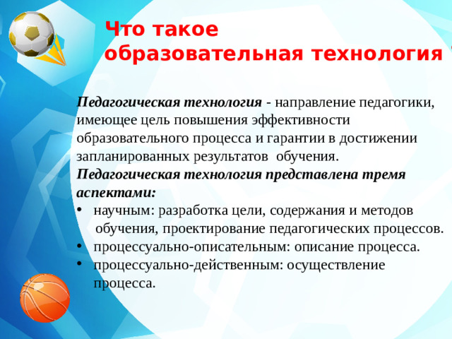 Что такое образовательная технология ? Педагогическая технология - направление педагогики, имеющее цель повышения эффективности образовательного процесса и гарантии в достижении запланированных результатов обучения. Педагогическая технология представлена тремя аспектами: научным: разработка цели, содержания и методов  обучения, проектирование педагогических процессов.