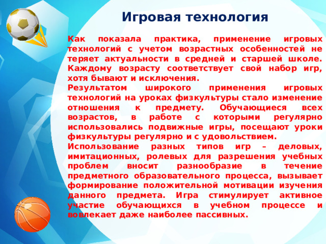 Игровая технология  Как показала практика, применение игровых технологий с учетом возрастных особенностей не теряет актуальности в средней и старшей школе. Каждому возрасту соответствует свой набор игр, хотя бывают и исключения. Результатом широкого применения игровых технологий на уроках физкультуры стало изменение отношения к предмету. Обучающиеся всех возрастов, в работе с которыми регулярно использовались подвижные игры, посещают уроки физкультуры регулярно и с удовольствием. Использование разных типов игр – деловых, имитационных, ролевых для разрешения учебных проблем вносит разнообразие в течение предметного образовательного процесса, вызывает формирование положительной мотивации изучения данного предмета. Игра стимулирует активное участие обучающихся в учебном процессе и вовлекает даже наиболее пассивных.