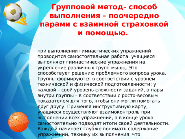 Групповой метод- способ выполнения – поочередно парами с взаимной страховкой и помощью. при выполнении гимнастических упражнений проводится самостоятельная работа: учащиеся выполняют гимнастические упражнения на укрепление различных групп мышц. Это способствует решению проблемного вопроса урока. Группы формируются в соответствии с уровнем технической и физической подготовленности: у каждой – свой уровень сложности заданий, а пары внутри группы – в соответствии с росто-весовым показателем для того, чтобы они могли помогать друг другу. Применяя инструктивную карту, учащиеся осуществляют взаимоконтроль при выполнении всех упражнений, а в конце урока самостоятельно подводят итоги своей деятельности. Каждый начинает глубже понимать содержание упражнений, технику их выполнения, что способствует лучшему усвоению двигательного действия.