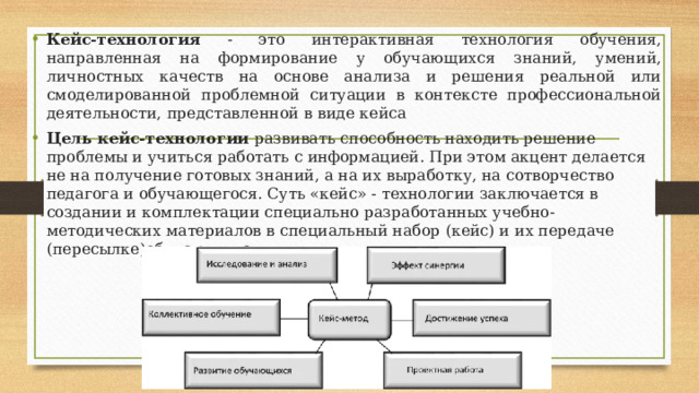 Кейс-технология - это интерактивная технология обучения, направленная на формирование у обучающихся знаний, умений, личностных качеств на основе анализа и решения реальной или смоделированной проблемной ситуации в контексте профессиональной деятельности, представленной в виде кейса Цель кейс-технологии развивать способность находить решение проблемы и учиться работать с информацией. При этом акцент делается не на получение готовых знаний, а на их выработку, на сотворчество педагога и обучающегося. Суть «кейс» - технологии заключается в создании и комплектации специально разработанных учебно-методических материалов в специальный набор (кейс) и их передаче (пересылке)обучающимся