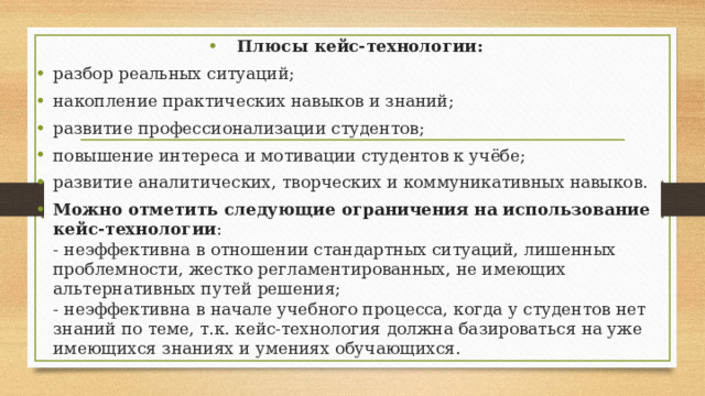 Плюсы кейс-технологии: разбор реальных ситуаций; накопление практических навыков и знаний; развитие профессионализации студентов; повышение интереса и мотивации студентов к учёбе; развитие аналитических, творческих и коммуникативных навыков. Можно отметить следующие ограничения на использование кейс-технологии :  - неэффективна в отношении стандартных ситуаций, лишенных проблемности, жестко регламентированных, не имеющих альтернативных путей решения;  - неэффективна в начале учебного процесса, когда у студентов нет знаний по теме, т.к. кейс-технология должна базироваться на уже имеющихся знаниях и умениях обучающихся.