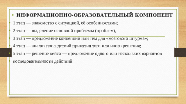 ИНФОРМАЦИОННО-ОБРАЗОВАТЕЛЬНЫЙ КОМПОНЕНТ 1 этап — знакомство с ситуацией, её особенностями; 2 этап — выделение основной проблемы (проблем), 3 этап — предложение концепций или тем для «мозгового штурма»; 4 этап — анализ последствий принятия того или иного решения; 5 этап — решение кейса — предложение одного или нескольких вариантов последовательности действий