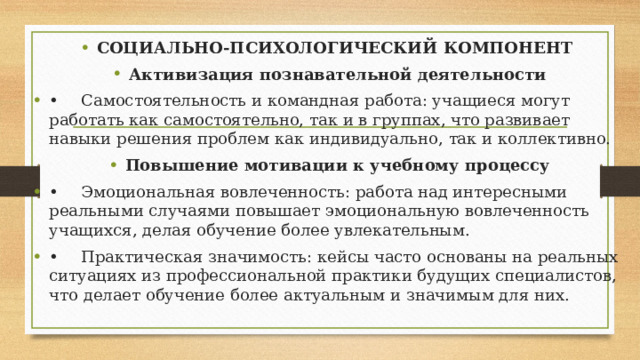 СОЦИАЛЬНО-ПСИХОЛОГИЧЕСКИЙ КОМПОНЕНТ Активизация познавательной деятельности •  Самостоятельность и командная работа: учащиеся могут работать как самостоятельно, так и в группах, что развивает навыки решения проблем как индивидуально, так и коллективно. Повышение мотивации к учебному процессу •  Эмоциональная вовлеченность: работа над интересными реальными случаями повышает эмоциональную вовлеченность учащихся, делая обучение более увлекательным. •  Практическая значимость: кейсы часто основаны на реальных ситуациях из профессиональной практики будущих специалистов, что делает обучение более актуальным и значимым для них.